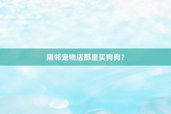 隔邻宠物店那里买狗狗？